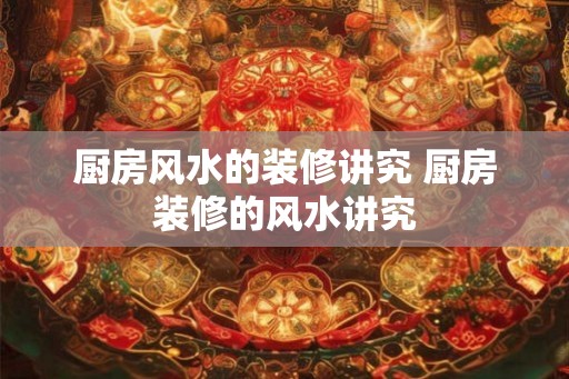 厨房风水的装修讲究 厨房装修的风水讲究 厨房风水的装修讲究 厨房装修的风水讲究