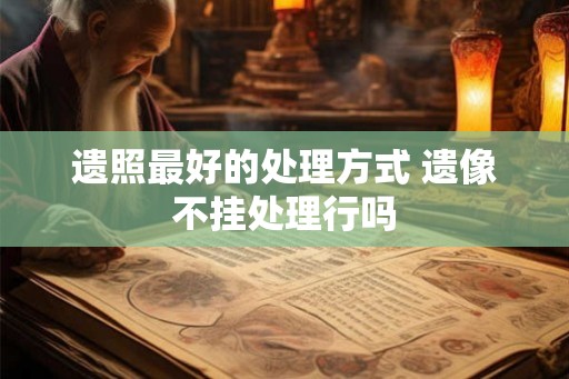 遗照最好的处理方式 遗像不挂处理行吗 遗照最好的处理方式 遗像不挂处理行吗