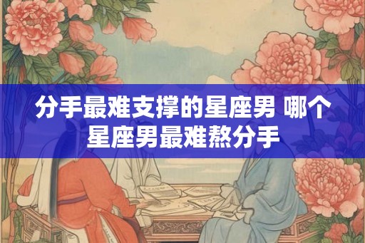 分手最难支撑的星座男 哪个星座男最难熬分手 分手最难支撑的星座男 哪个星座男最难熬分手