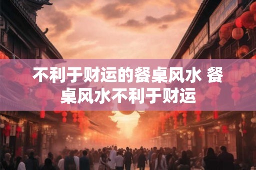 不利于财运的餐桌风水 餐桌风水不利于财运
