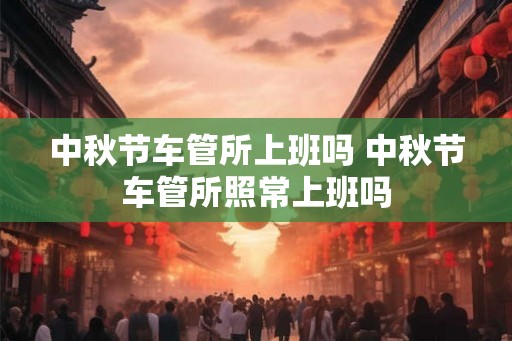 中秋节车管所上班吗 中秋节车管所照常上班吗