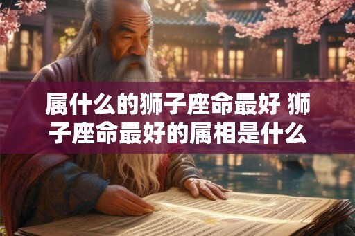 属什么的狮子座命最好 狮子座命最好的属相是什么 属什么的狮子座命最好 狮子座命最好的属相是什么