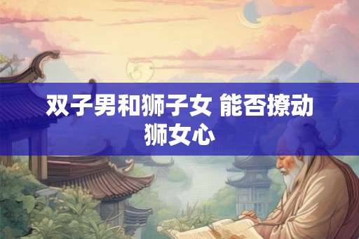 双子男和狮子女 能否撩动狮女心 双子男和狮子女 能否撩动狮女心