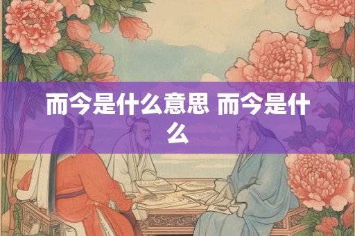 而今是什么意思 而今是什么