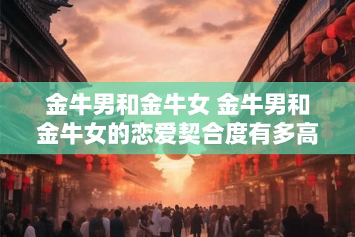 金牛男和金牛女 金牛男和金牛女的恋爱契合度有多高 金牛男和金牛女 金牛男和金牛女的恋爱契合度有多高