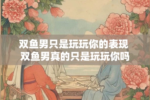 双鱼男只是玩玩你的表现 双鱼男真的只是玩玩你吗
