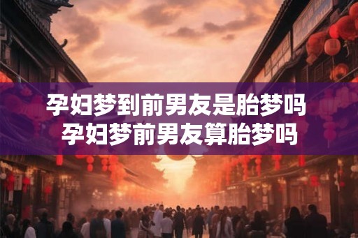孕妇梦到前男友是胎梦吗 孕妇梦前男友算胎梦吗