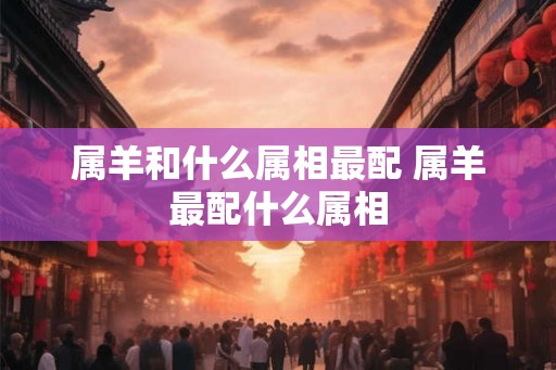 属羊和什么属相最配 属羊最配什么属相
