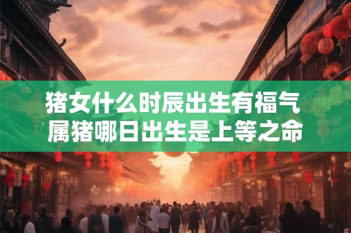 猪女什么时辰出生有福气 属猪哪日出生是上等之命 猪女什么时辰出生有福气 属猪哪日出生是上等之命