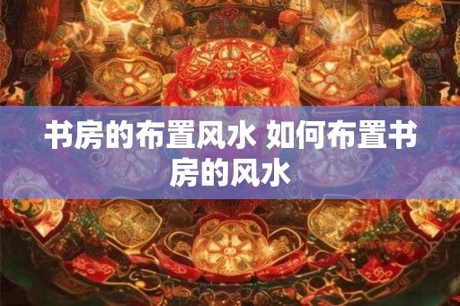 书房的布置风水 如何布置书房的风水