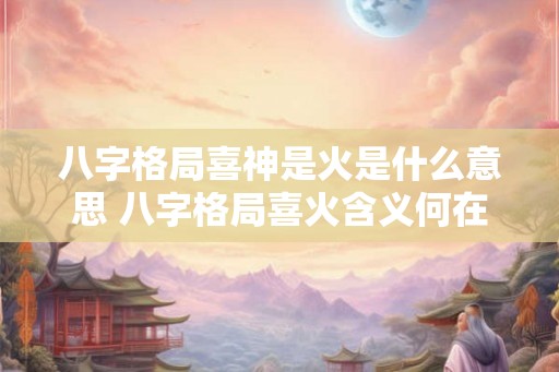 八字格局喜神是火是什么意思 八字格局喜火含义何在