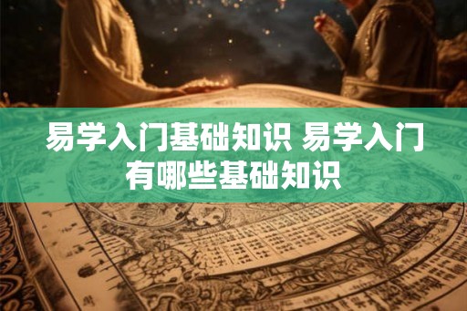 易学入门基础知识 易学入门有哪些基础知识 易学入门基础知识 易学入门有哪些基础知识