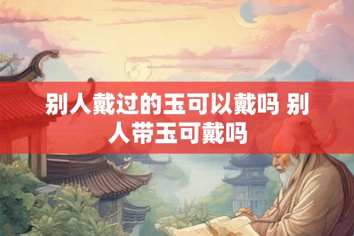 别人戴过的玉可以戴吗 别人带玉可戴吗 别人戴过的玉可以戴吗 别人带玉可戴吗
