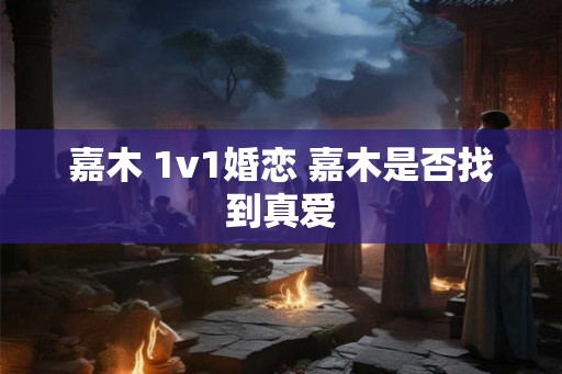 嘉木 1v1婚恋 嘉木是否找到真爱 嘉木 1v1婚恋 嘉木是否找到真爱