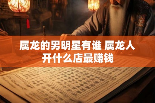 属龙的男明星有谁 属龙人开什么店最赚钱