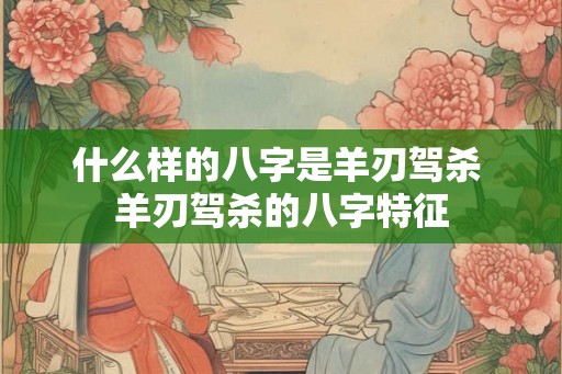 什么样的八字是羊刃驾杀 羊刃驾杀的八字特征 什么样的八字是羊刃驾杀 羊刃驾杀的八字特征