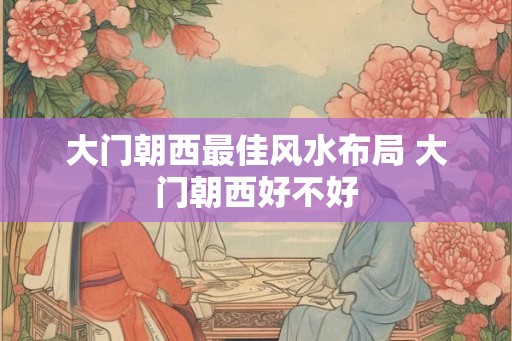 大门朝西最佳风水布局 大门朝西好不好