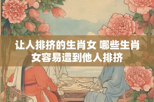 让人排挤的生肖女 哪些生肖女容易遭到他人排挤 让人排挤的生肖女 哪些生肖女容易遭到他人排挤