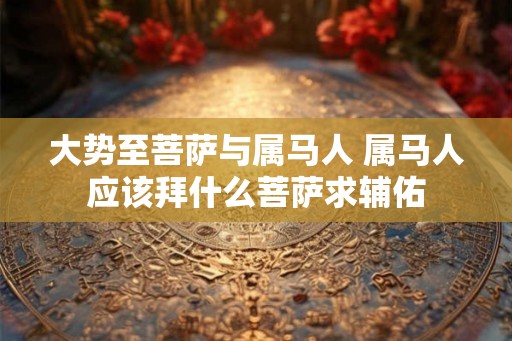 大势至菩萨与属马人 属马人应该拜什么菩萨求辅佑 大势至菩萨与属马人 属马人应该拜什么菩萨求辅佑