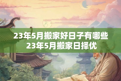 23年5月搬家好日子有哪些 23年5月搬家日择优 23年5月搬家好日子有哪些 23年5月搬家日择优