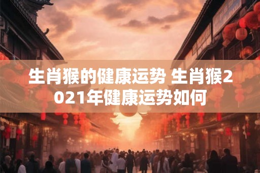 生肖猴的健康运势 生肖猴2021年健康运势如何