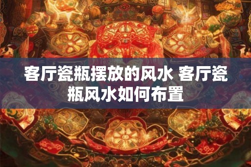 客厅瓷瓶摆放的风水 客厅瓷瓶风水如何布置