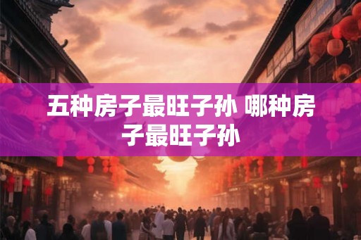 五种房子最旺子孙 哪种房子最旺子孙