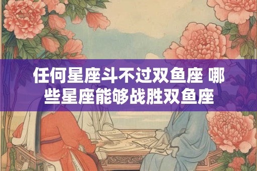 任何星座斗不过双鱼座 哪些星座能够战胜双鱼座