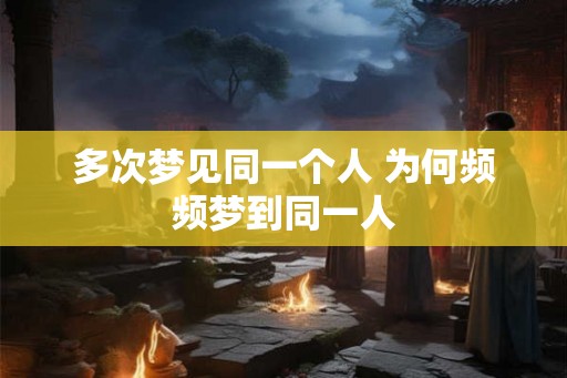多次梦见同一个人 为何频频梦到同一人 多次梦见同一个人 为何频频梦到同一人