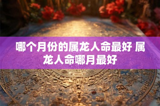 哪个月份的属龙人命最好 属龙人命哪月最好