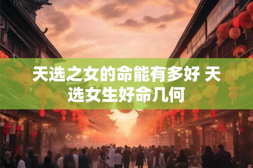 天选之女的命能有多好 天选女生好命几何 天选之女的命能有多好 天选女生好命几何