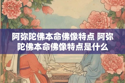 阿弥陀佛本命佛像特点 阿弥陀佛本命佛像特点是什么