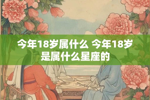 今年18岁属什么 今年18岁是属什么星座的