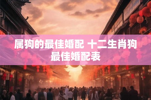 属狗的最佳婚配 十二生肖狗最佳婚配表 属狗的最佳婚配 十二生肖狗最佳婚配表
