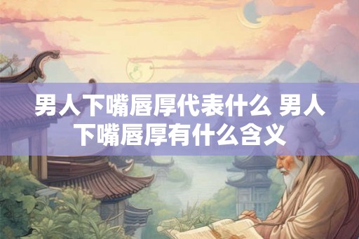 男人下嘴唇厚代表什么 男人下嘴唇厚有什么含义