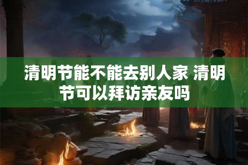 清明节能不能去别人家 清明节可以拜访亲友吗 清明节能不能去别人家 清明节可以拜访亲友吗
