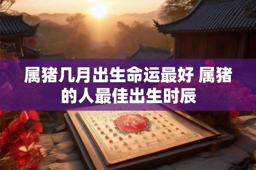 属猪几月出生命运最好 属猪的人最佳出生时辰 属猪几月出生命运最好 属猪的人最佳出生时辰