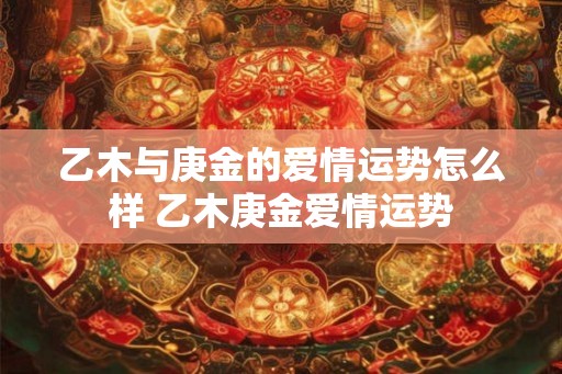 乙木与庚金的爱情运势怎么样 乙木庚金爱情运势 乙木与庚金的爱情运势怎么样 乙木庚金爱情运势