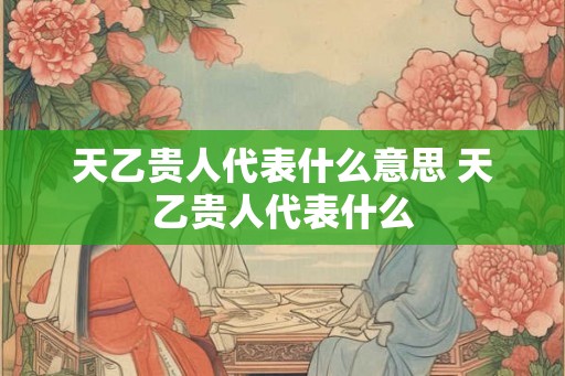 天乙贵人代表什么意思 天乙贵人代表什么