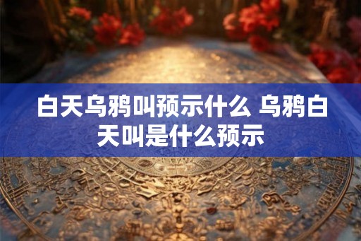 白天乌鸦叫预示什么 乌鸦白天叫是什么预示 白天乌鸦叫预示什么 乌鸦白天叫是什么预示