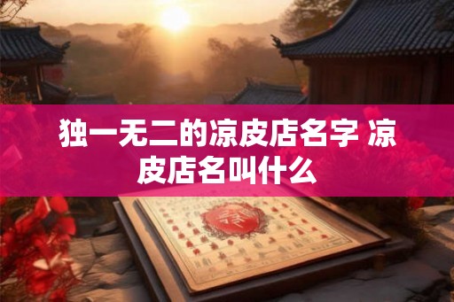 独一无二的凉皮店名字 凉皮店名叫什么 独一无二的凉皮店名字 凉皮店名叫什么