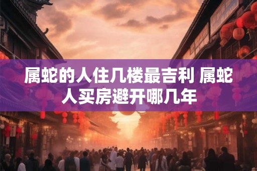 属蛇的人住几楼最吉利 属蛇人买房避开哪几年 属蛇的人住几楼最吉利 属蛇人买房避开哪几年