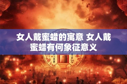 女人戴蜜蜡的寓意 女人戴蜜蜡有何象征意义