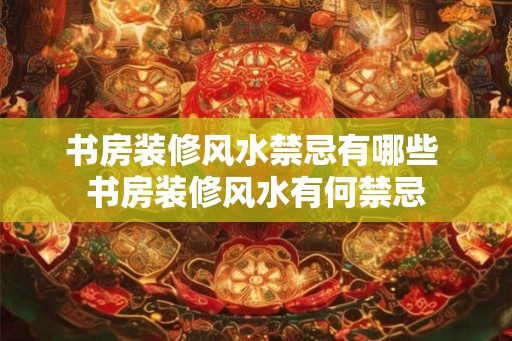 书房装修风水禁忌有哪些 书房装修风水有何禁忌