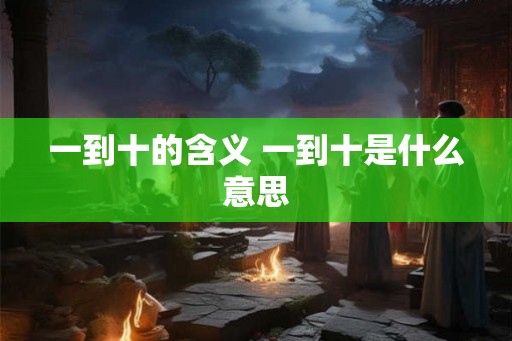 一到十的含义 一到十是什么意思 一到十的含义 一到十是什么意思