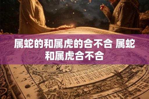 属蛇的和属虎的合不合 属蛇和属虎合不合