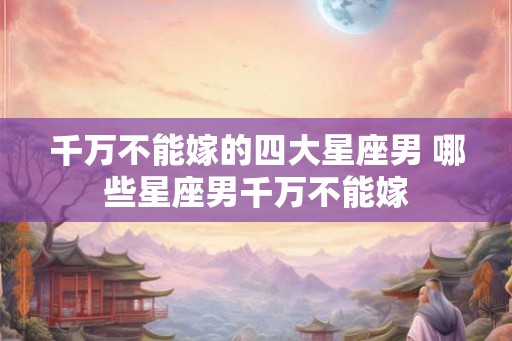 千万不能嫁的四大星座男 哪些星座男千万不能嫁