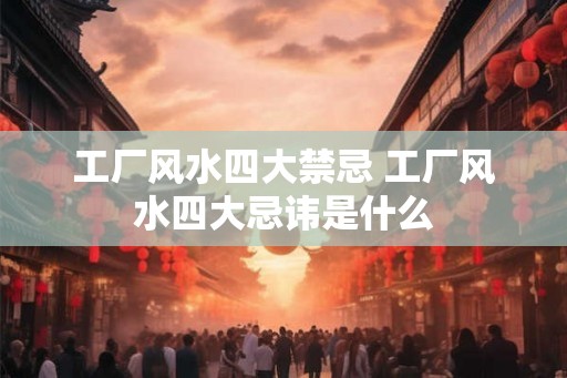 工厂风水四大禁忌 工厂风水四大忌讳是什么