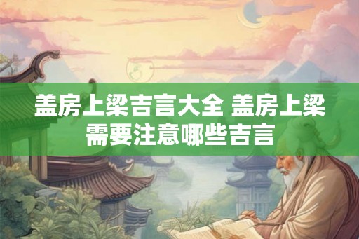 盖房上梁吉言大全 盖房上梁需要注意哪些吉言