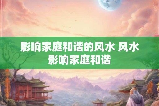 影响家庭和谐的风水 风水影响家庭和谐